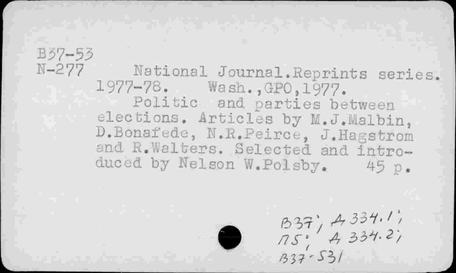 ﻿B97-53
N—277	National Journal.Reprints series.
1977-78. _ Wash.,GPO,1977.
Politic and parties between elections. Articles by M.J.Malbin, B.Bonaiede, N.R.Peirce, J.Hagstrom and R.Walters. Selected and introduced by Nelson W.Polsby. 45 p.
/73*; A 2/